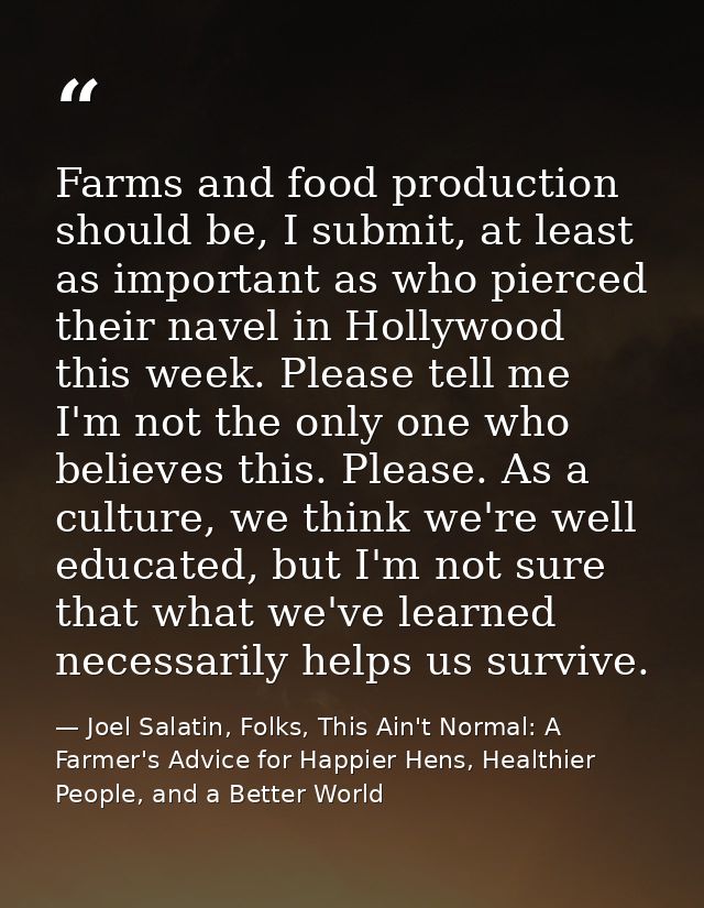 Farms and food production should be, I submit, at least as important as who pierced their navel in Hollywood this week.  — Joel Salatin, Folks, This Ain't Normal: A Farmer's Advice for Happier Hens, Healthier People, and a Better World