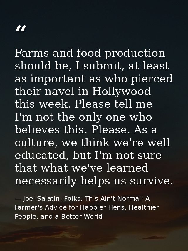 Farms and food production should be, I submit, at least as important as who pierced their navel in Hollywood this week.  — Joel Salatin, Folks, This Ain't Normal: A Farmer's Advice for Happier Hens, Healthier People, and a Better World