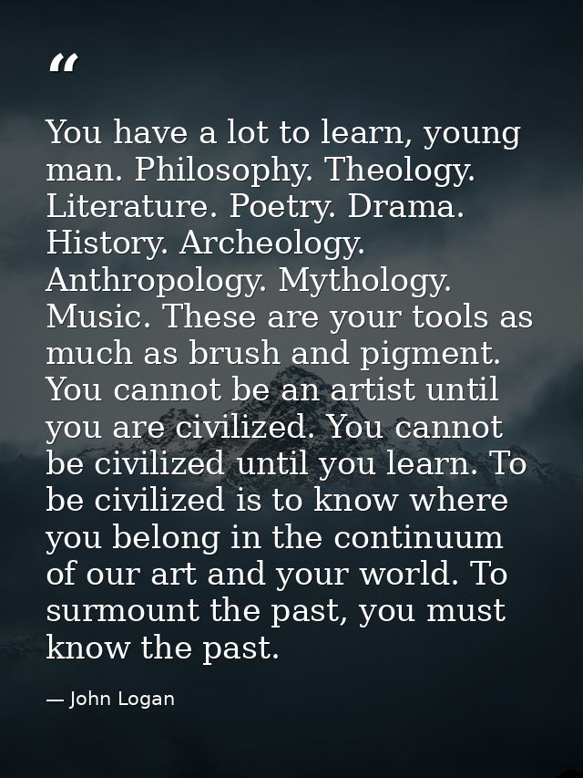 You have a lot to learn, young man. Philosophy. Theology. Literature. Poetry. Drama. History. Archeology. Anthropology.  — John Logan