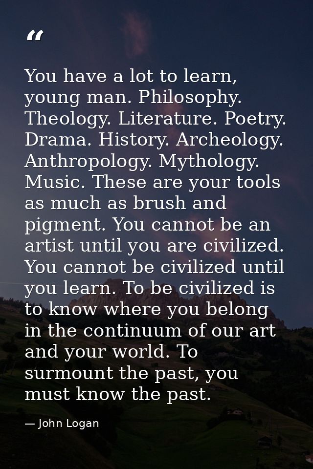 You have a lot to learn, young man. Philosophy. Theology. Literature. Poetry. Drama. History. Archeology. Anthropology.  — John Logan