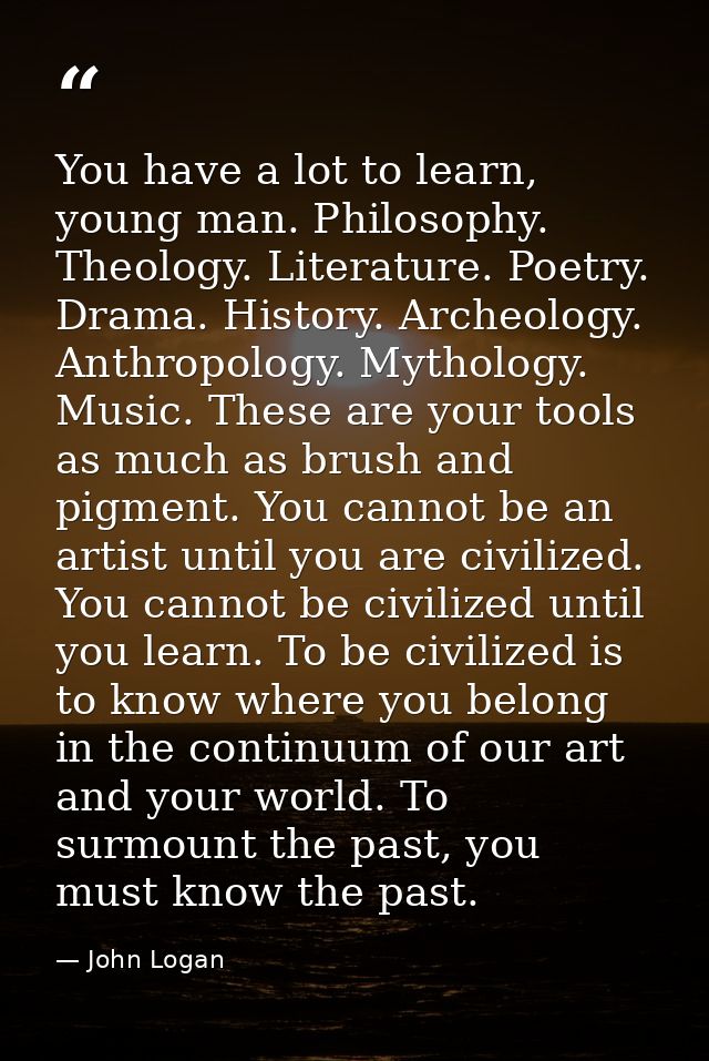 You have a lot to learn, young man. Philosophy. Theology. Literature. Poetry. Drama. History. Archeology. Anthropology.  — John Logan