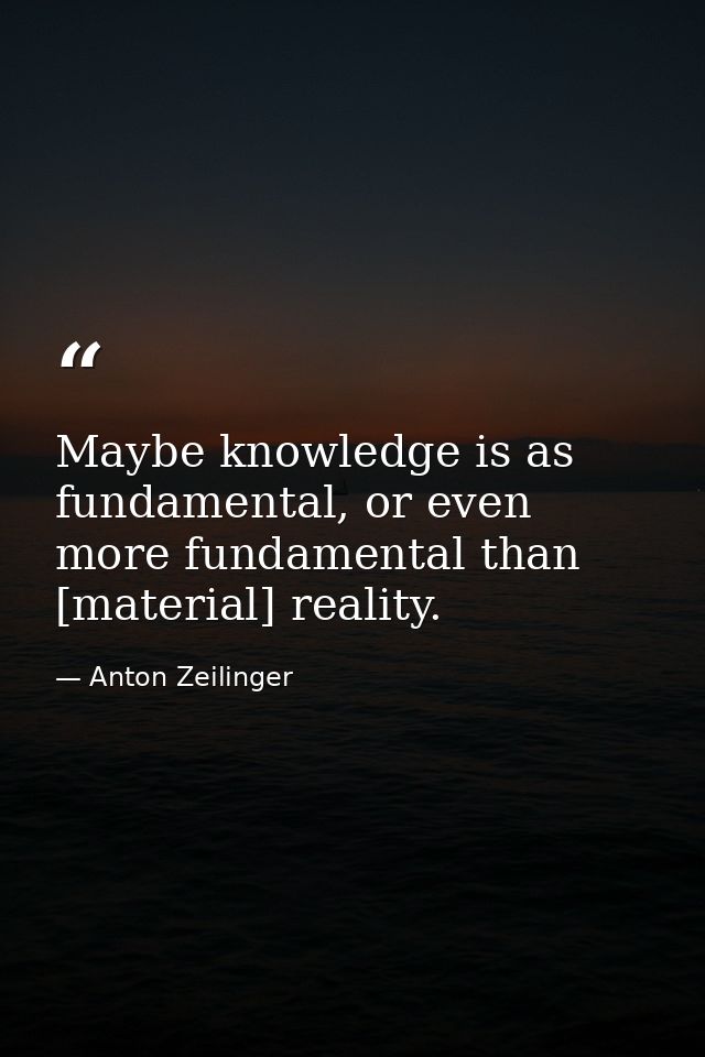 Maybe knowledge is as fundamental, or even more fundamental than [material] reality. — Anton Zeilinger