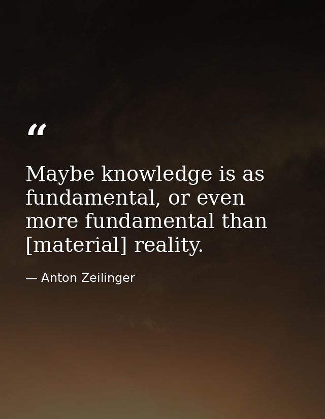 Maybe knowledge is as fundamental, or even more fundamental than [material] reality. — Anton Zeilinger