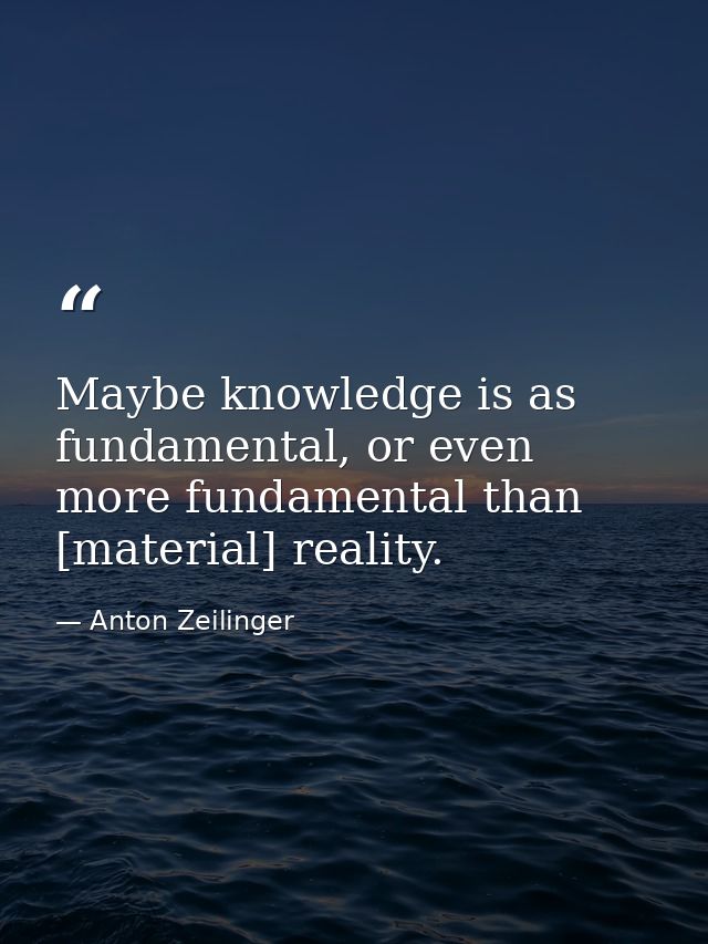 Maybe knowledge is as fundamental, or even more fundamental than [material] reality. — Anton Zeilinger