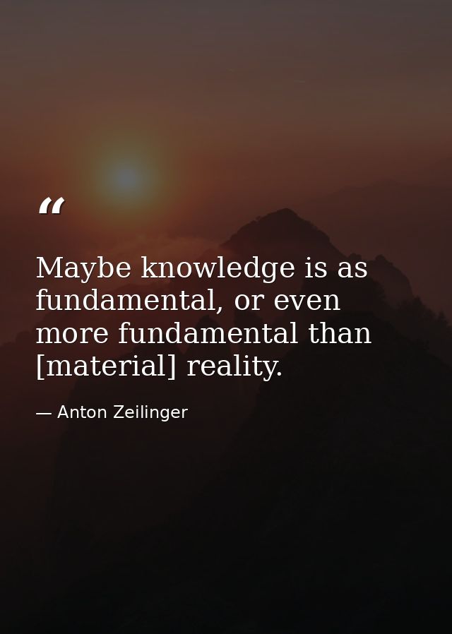 Maybe knowledge is as fundamental, or even more fundamental than [material] reality. — Anton Zeilinger
