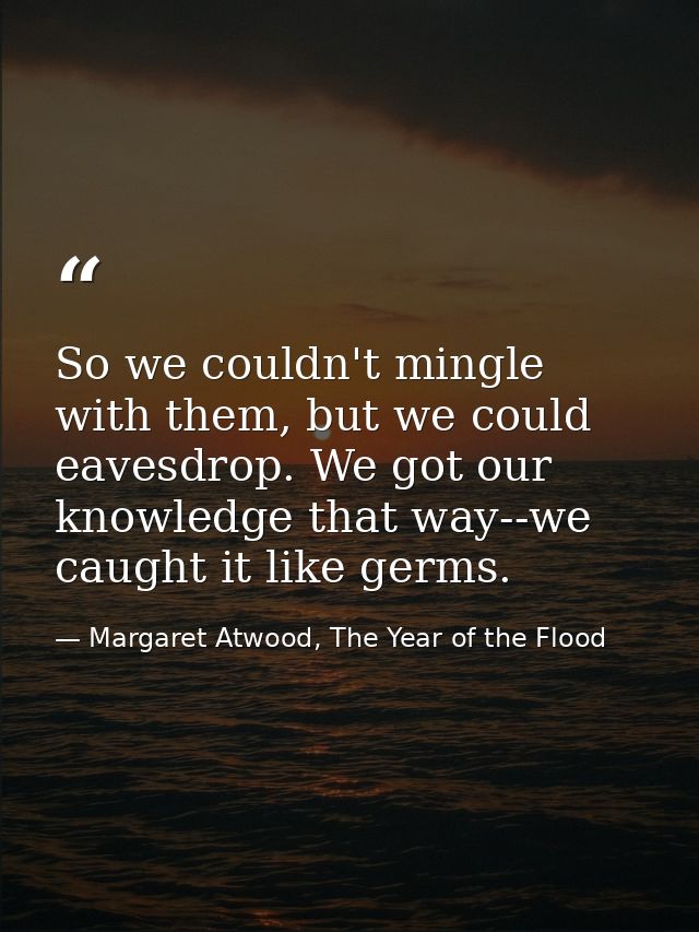 So we couldn't mingle with them, but we could eavesdrop. We got our knowledge that way--we caught it like germs. — Margaret Atwood, The Year of the Flood
