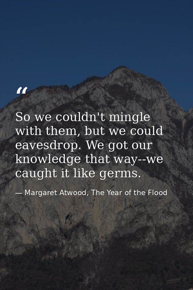 So we couldn't mingle with them, but we could eavesdrop. We got our knowledge that way--we caught it like germs. — Margaret Atwood, The Year of the Flood
