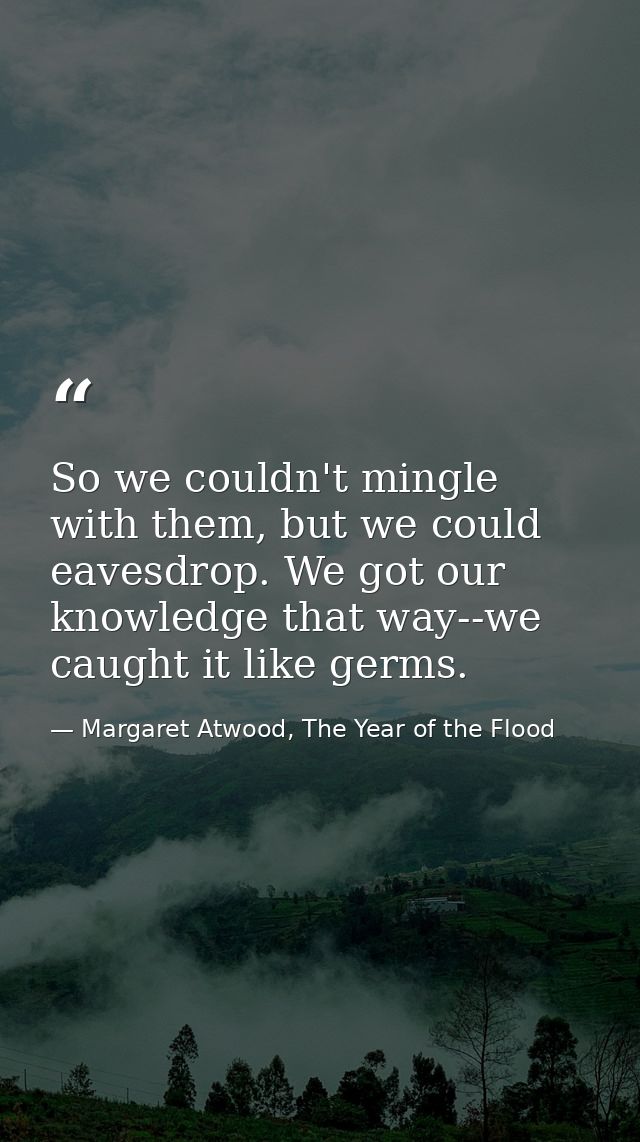 So we couldn't mingle with them, but we could eavesdrop. We got our knowledge that way--we caught it like germs. — Margaret Atwood, The Year of the Flood