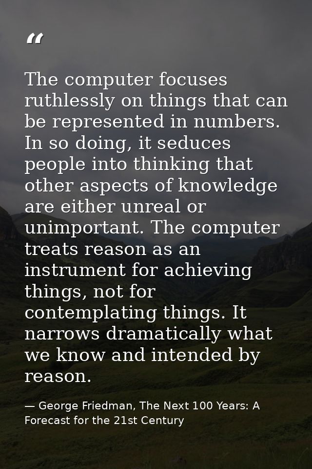 The computer focuses ruthlessly on things that can be represented in numbers. In so doing, it seduces people into thinki — George Friedman, The Next 100 Years: A Forecast for the 21st Century