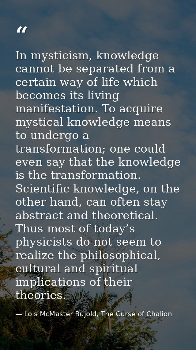 In mysticism, knowledge cannot be separated from a certain way of life which becomes its living manifestation. To acquir — Lois McMaster Bujold, The Curse of Chalion