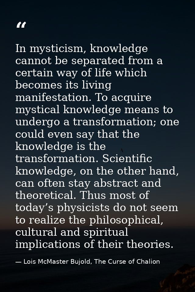In mysticism, knowledge cannot be separated from a certain way of life which becomes its living manifestation. To acquir — Lois McMaster Bujold, The Curse of Chalion