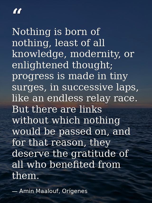 Nothing is born of nothing, least of all knowledge, modernity, or enlightened thought; progress is made in tiny surges,  — Amin Maalouf, Orígenes