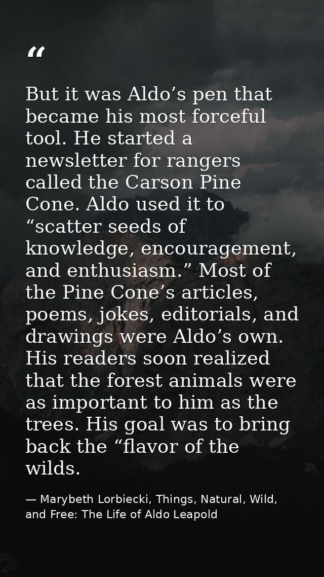 But it was Aldo’s pen that became his most forceful tool. He started a newsletter for rangers called the Carson Pine Con — Marybeth Lorbiecki, Things, Natural, Wild, and Free: The Life of Aldo Leapold