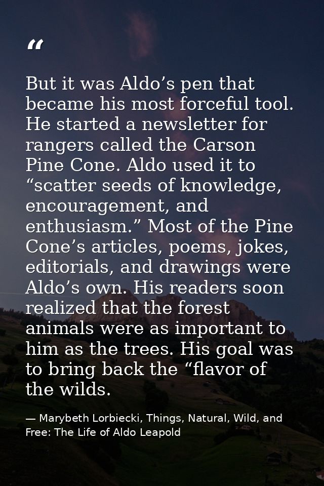 But it was Aldo’s pen that became his most forceful tool. He started a newsletter for rangers called the Carson Pine Con — Marybeth Lorbiecki, Things, Natural, Wild, and Free: The Life of Aldo Leapold
