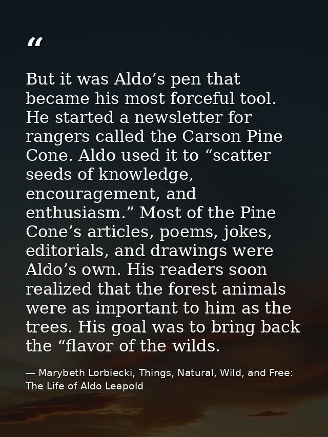 But it was Aldo’s pen that became his most forceful tool. He started a newsletter for rangers called the Carson Pine Con — Marybeth Lorbiecki, Things, Natural, Wild, and Free: The Life of Aldo Leapold