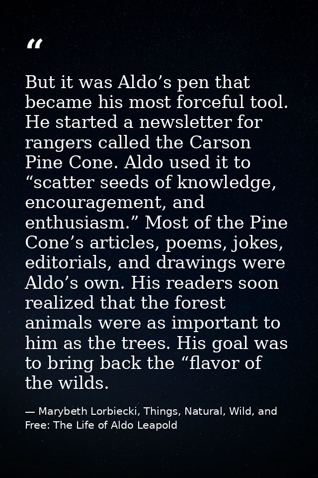 But it was Aldo’s pen that became his most forceful tool. He started a newsletter for rangers called the Carson Pine Con — Marybeth Lorbiecki, Things, Natural, Wild, and Free: The Life of Aldo Leapold