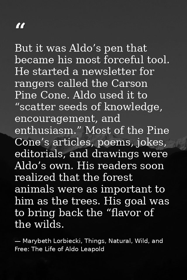 But it was Aldo’s pen that became his most forceful tool. He started a newsletter for rangers called the Carson Pine Con — Marybeth Lorbiecki, Things, Natural, Wild, and Free: The Life of Aldo Leapold