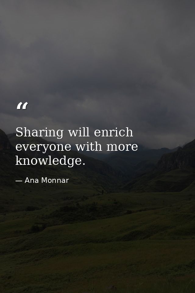 Sharing will enrich everyone with more knowledge. — Ana Monnar