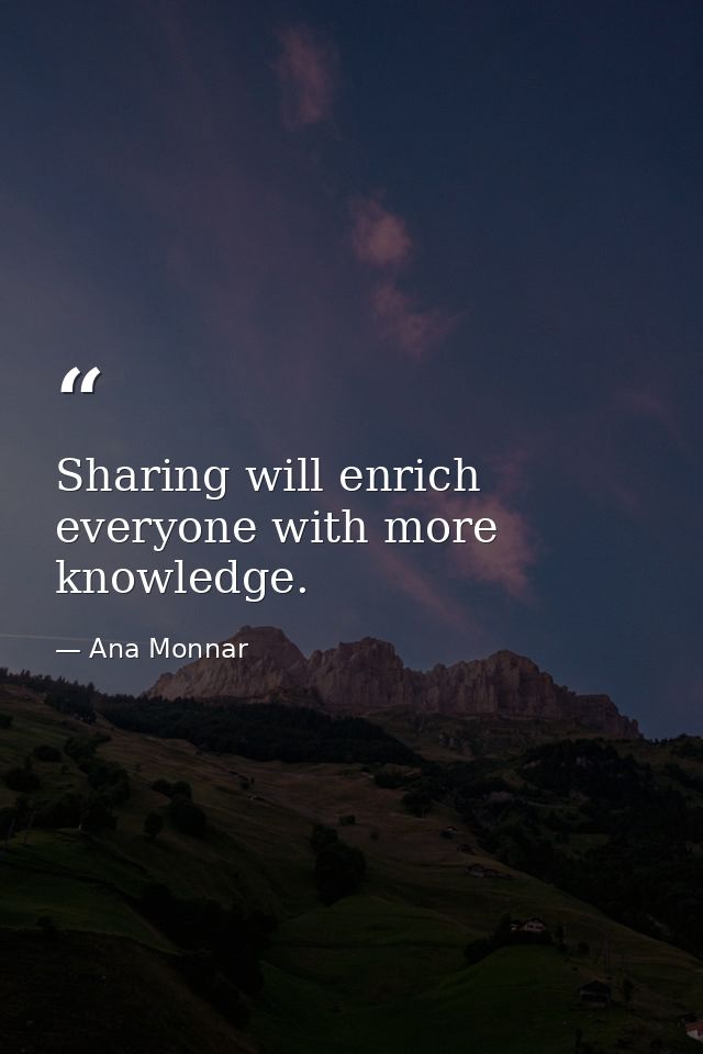 Sharing will enrich everyone with more knowledge. — Ana Monnar