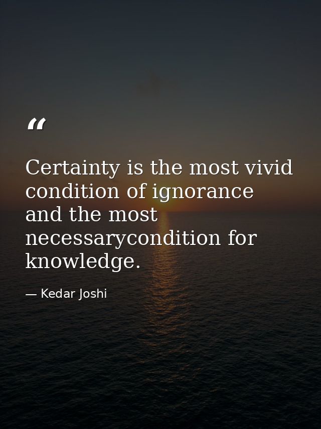 Certainty is the most vivid condition of ignorance and the most necessarycondition for knowledge. — Kedar Joshi