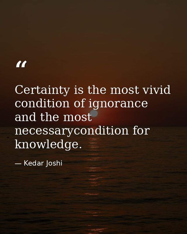 Certainty is the most vivid condition of ignorance and the most necessarycondition for knowledge. — Kedar Joshi