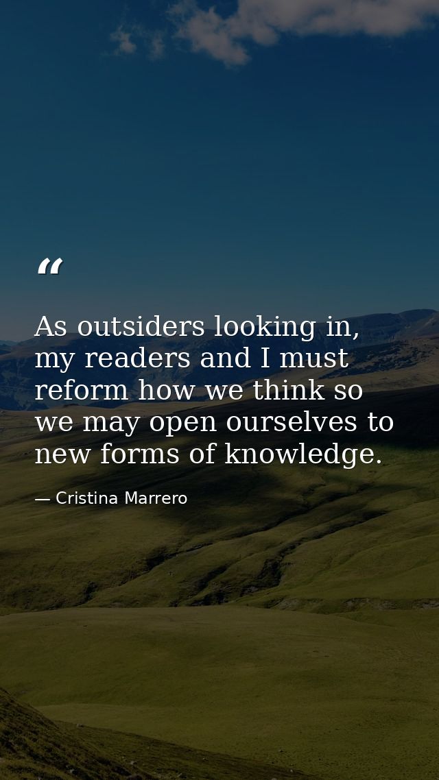 As outsiders looking in, my readers and I must reform how we think so we may open ourselves to new forms of knowledge. — Cristina Marrero
