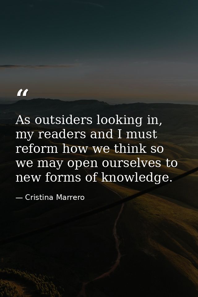 As outsiders looking in, my readers and I must reform how we think so we may open ourselves to new forms of knowledge. — Cristina Marrero