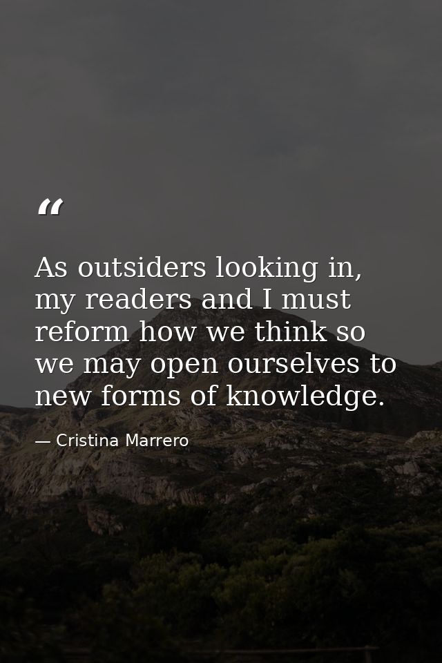 As outsiders looking in, my readers and I must reform how we think so we may open ourselves to new forms of knowledge. — Cristina Marrero