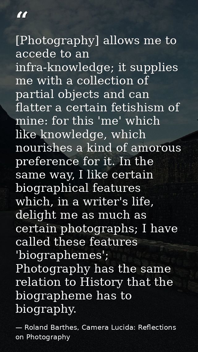 [Photography] allows me to accede to an infra-knowledge; it supplies me with a collection of partial objects and can fla — Roland Barthes, Camera Lucida: Reflections on Photography