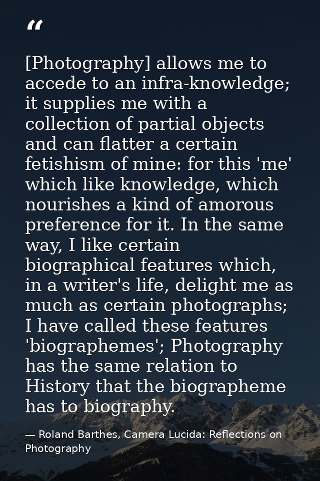 [Photography] allows me to accede to an infra-knowledge; it supplies me with a collection of partial objects and can fla — Roland Barthes, Camera Lucida: Reflections on Photography