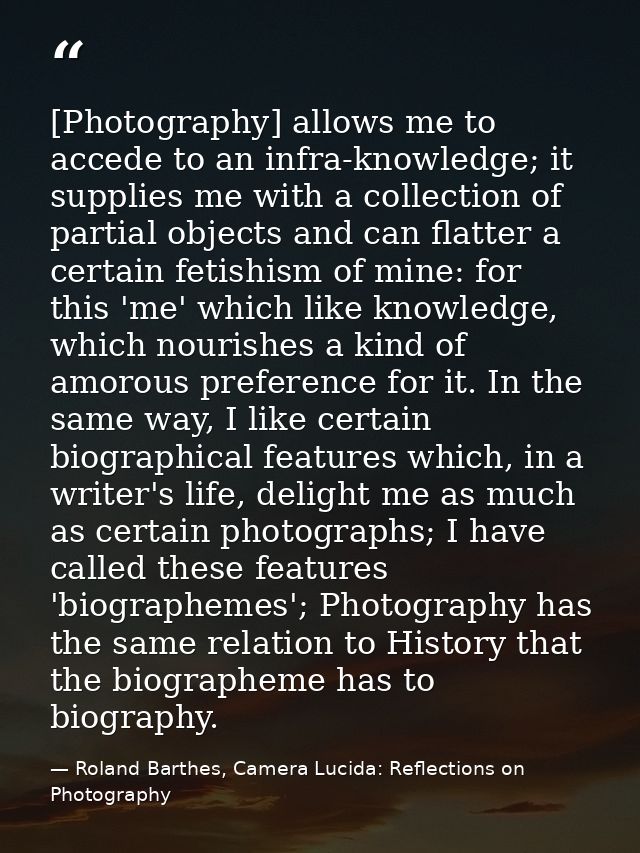 [Photography] allows me to accede to an infra-knowledge; it supplies me with a collection of partial objects and can fla — Roland Barthes, Camera Lucida: Reflections on Photography