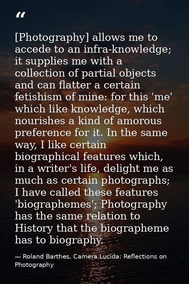 [Photography] allows me to accede to an infra-knowledge; it supplies me with a collection of partial objects and can fla — Roland Barthes, Camera Lucida: Reflections on Photography
