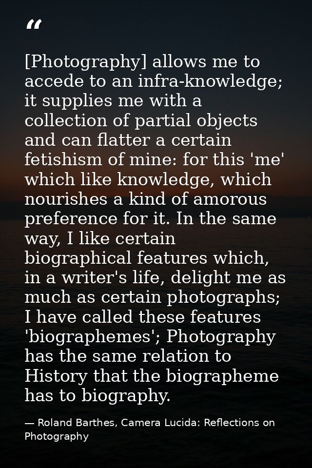 [Photography] allows me to accede to an infra-knowledge; it supplies me with a collection of partial objects and can fla — Roland Barthes, Camera Lucida: Reflections on Photography