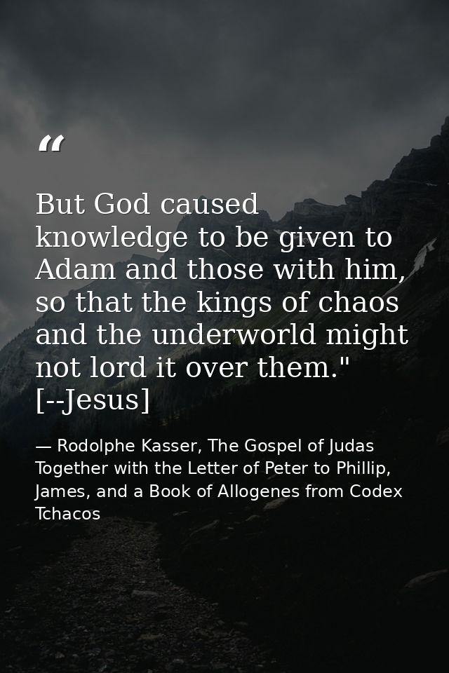 But God caused knowledge to be given to Adam and those with him, so that the kings of chaos and the underworld might not — Rodolphe Kasser, The Gospel of Judas Together with the Letter of Peter to Phillip, James, and a Book of Allogenes from Codex Tchacos