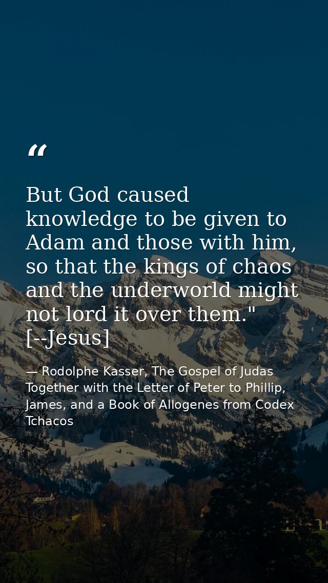 But God caused knowledge to be given to Adam and those with him, so that the kings of chaos and the underworld might not — Rodolphe Kasser, The Gospel of Judas Together with the Letter of Peter to Phillip, James, and a Book of Allogenes from Codex Tchacos