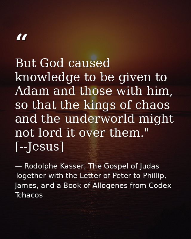 But God caused knowledge to be given to Adam and those with him, so that the kings of chaos and the underworld might not — Rodolphe Kasser, The Gospel of Judas Together with the Letter of Peter to Phillip, James, and a Book of Allogenes from Codex Tchacos