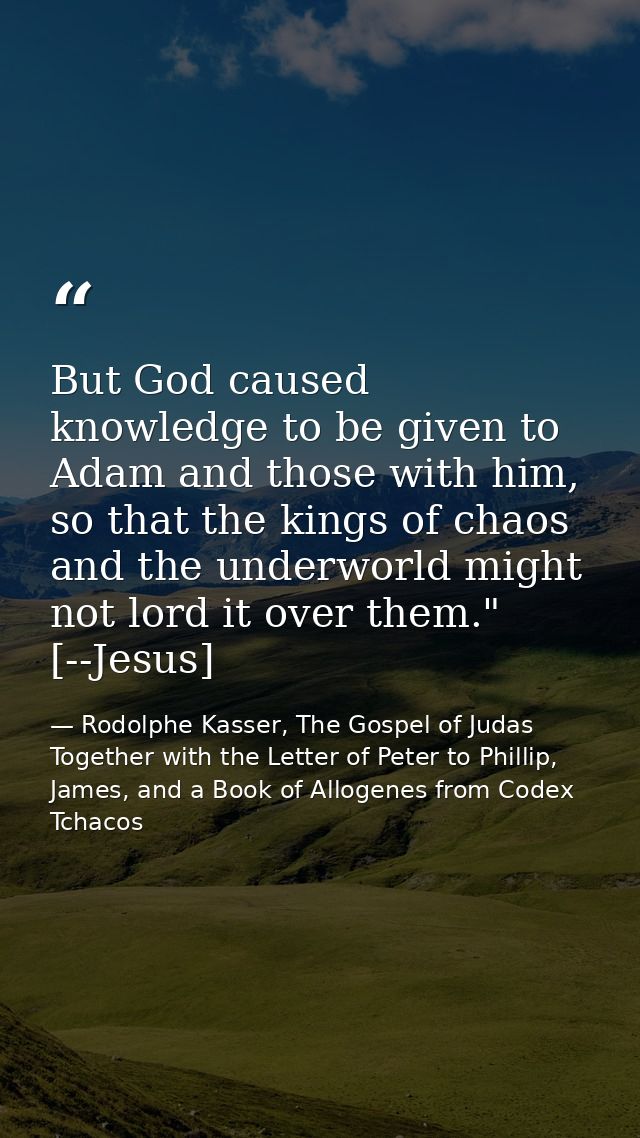 But God caused knowledge to be given to Adam and those with him, so that the kings of chaos and the underworld might not — Rodolphe Kasser, The Gospel of Judas Together with the Letter of Peter to Phillip, James, and a Book of Allogenes from Codex Tchacos