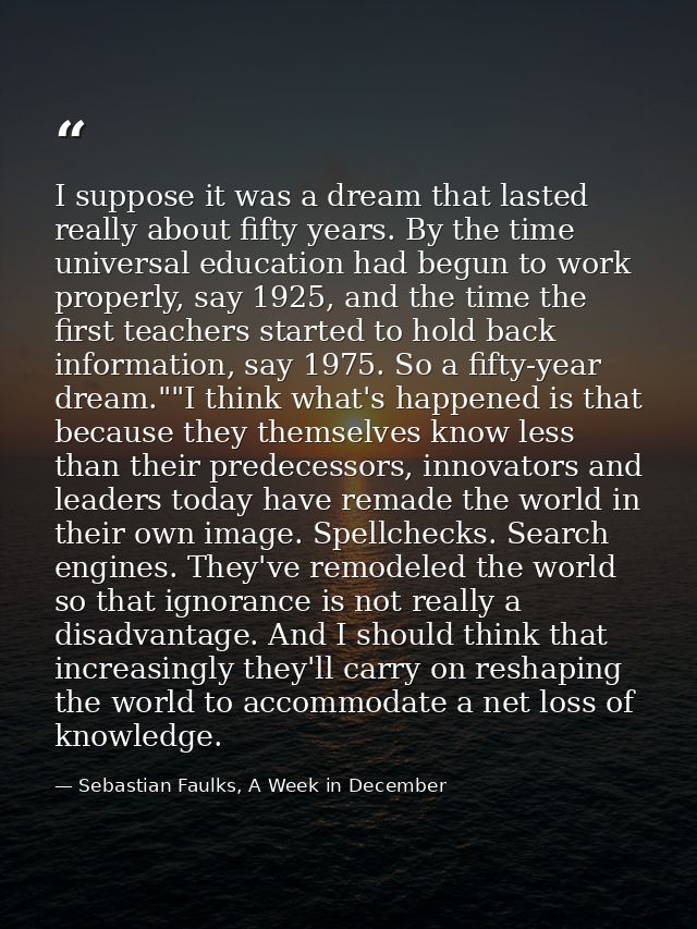 I suppose it was a dream that lasted really about fifty years. By the time universal education had begun to work properl — Sebastian Faulks, A Week in December