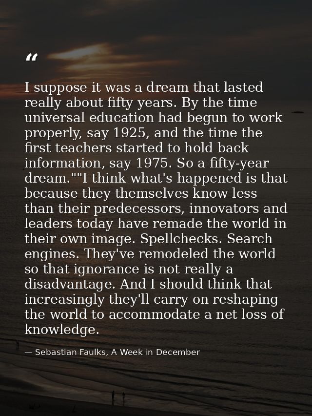 I suppose it was a dream that lasted really about fifty years. By the time universal education had begun to work properl — Sebastian Faulks, A Week in December