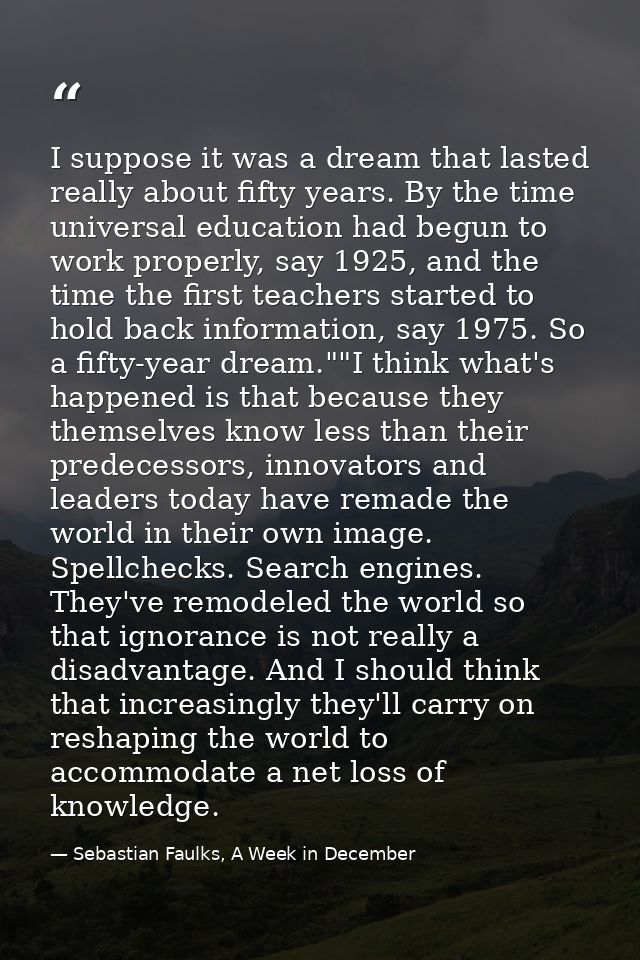 I suppose it was a dream that lasted really about fifty years. By the time universal education had begun to work properl — Sebastian Faulks, A Week in December
