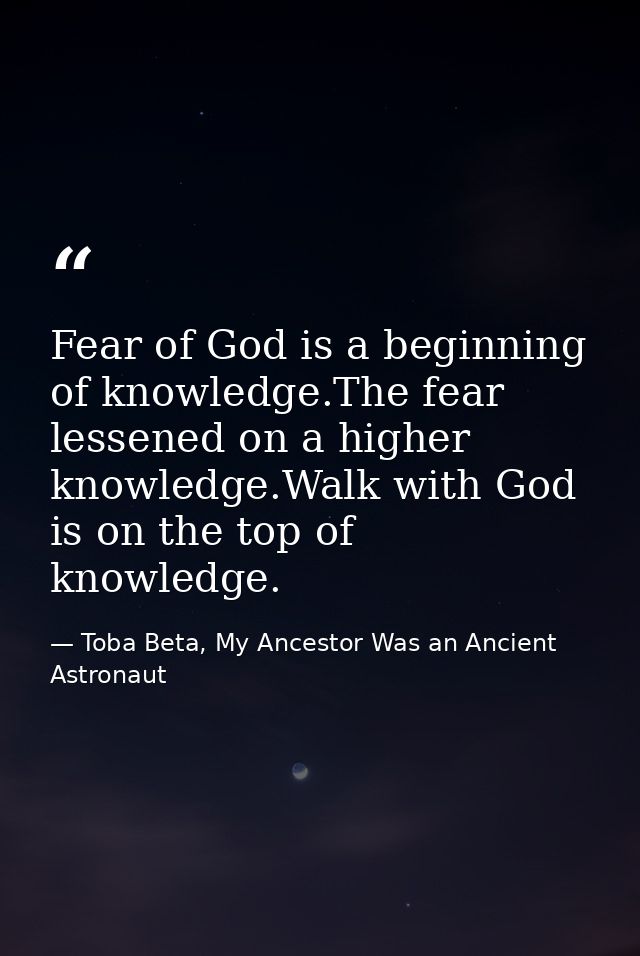 Fear of God is a beginning of knowledge.The fear lessened on a higher knowledge.Walk with God is on the top of knowledge — Toba Beta, My Ancestor Was an Ancient Astronaut