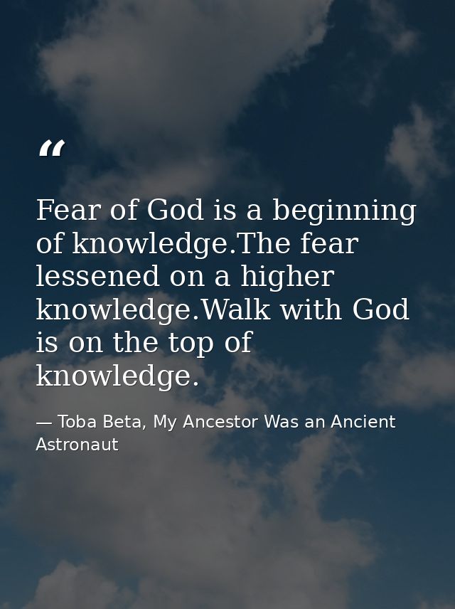 Fear of God is a beginning of knowledge.The fear lessened on a higher knowledge.Walk with God is on the top of knowledge — Toba Beta, My Ancestor Was an Ancient Astronaut
