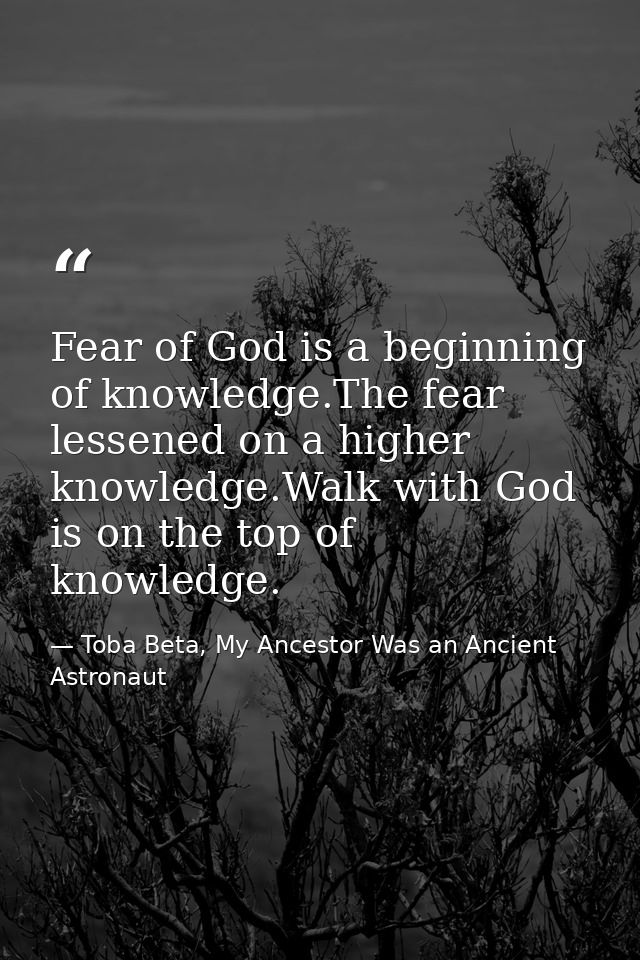 Fear of God is a beginning of knowledge.The fear lessened on a higher knowledge.Walk with God is on the top of knowledge — Toba Beta, My Ancestor Was an Ancient Astronaut