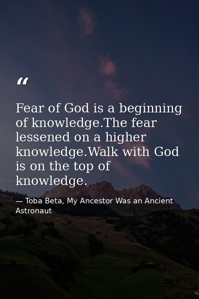 Fear of God is a beginning of knowledge.The fear lessened on a higher knowledge.Walk with God is on the top of knowledge — Toba Beta, My Ancestor Was an Ancient Astronaut