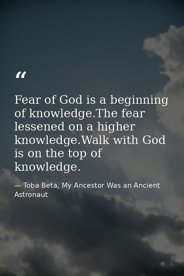 Fear of God is a beginning of knowledge.The fear lessened on a higher knowledge.Walk with God is on the top of knowledge — Toba Beta, My Ancestor Was an Ancient Astronaut