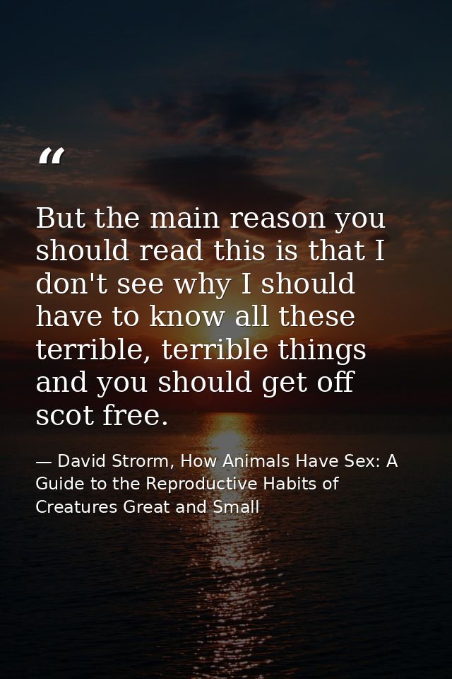 But the main reason you should read this is that I don't see why I should have to know all these terrible, terrible thin — David Strorm, How Animals Have Sex: A Guide to the Reproductive Habits of Creatures Great and Small