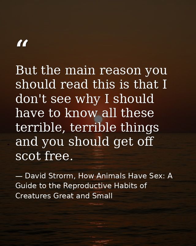 But the main reason you should read this is that I don't see why I should have to know all these terrible, terrible thin — David Strorm, How Animals Have Sex: A Guide to the Reproductive Habits of Creatures Great and Small