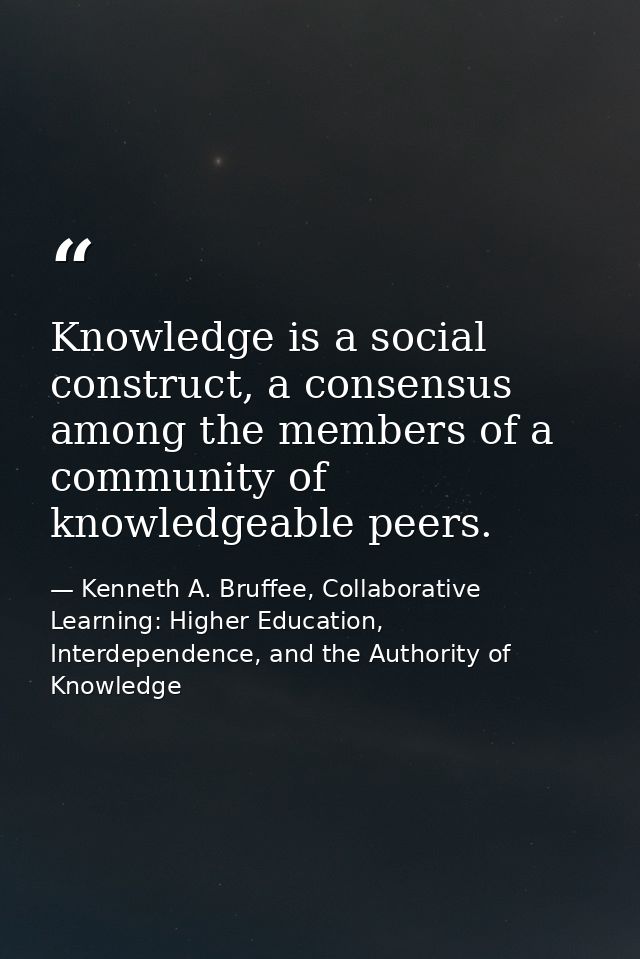 Knowledge is a social construct, a consensus among the members of a community of knowledgeable peers. — Kenneth A. Bruffee, Collaborative Learning: Higher Education, Interdependence, and the Authority of Knowledge