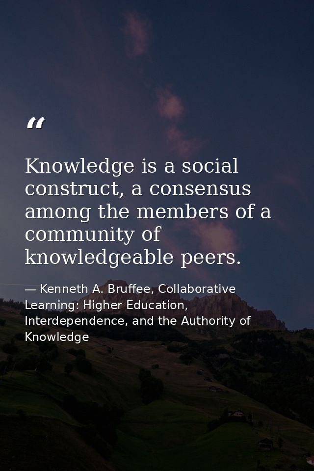 Knowledge is a social construct, a consensus among the members of a community of knowledgeable peers. — Kenneth A. Bruffee, Collaborative Learning: Higher Education, Interdependence, and the Authority of Knowledge