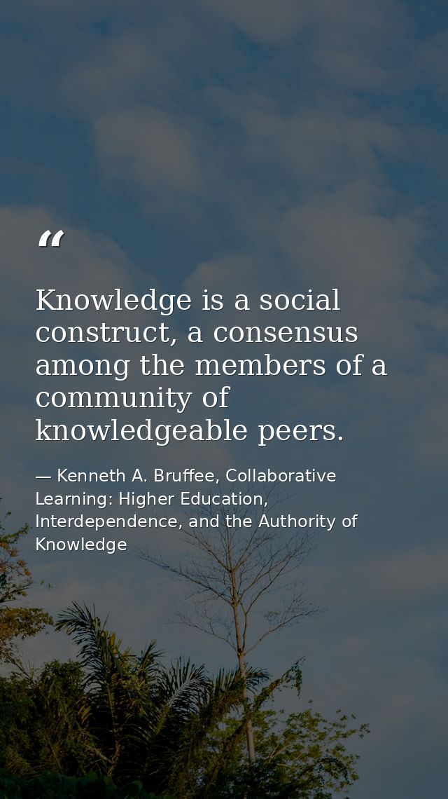 Knowledge is a social construct, a consensus among the members of a community of knowledgeable peers. — Kenneth A. Bruffee, Collaborative Learning: Higher Education, Interdependence, and the Authority of Knowledge